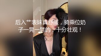 后入艹表妹真舒服，骑乘位奶子一晃一晃的，十分壮观！