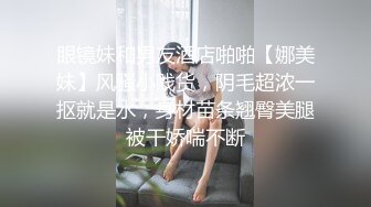 眼镜妹和男友酒店啪啪【娜美妹】风骚小贱货，阴毛超浓一抠就是水，身材苗条翘臀美腿被干娇喘不断