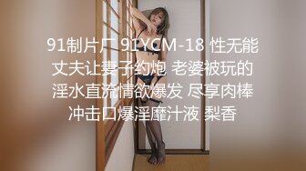 91制片厂 91YCM-18 性无能丈夫让妻子约炮 老婆被玩的淫水直流情欲爆发 尽享肉棒冲击口爆淫靡汁液 梨香