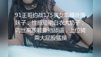 91王哥约战175美女车模外围妹子，性感短裙白衣大奶子，肉丝高跟鞋撕裆舔逼，上位骑乘大屁股猛操