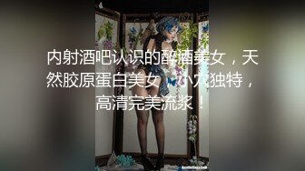 内射酒吧认识的醉酒美女，天然胶原蛋白美女，小穴独特，高清完美流浆！