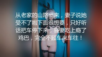 从老家的山路出来，妻子说她受不了啦下面很想要，只好听话把车停下来，骚妻吃上瘾了鸡巴，完全不顾车来车往！