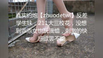 真实约炮【zhuodetwi】反差学生妹，211大三校花，没想到乖乖女也玩滴蜡，刺激的快感欲罢不能