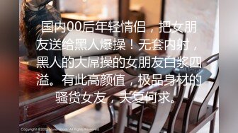 国内00后年轻情侣，把女朋友送给黑人爆操！无套内射，黑人的大屌操的女朋友白浆四溢。有此高颜值，极品身材的骚货女友，夫复何求。