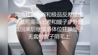 海角社区小叔和极品反差婊嫂子乱伦哥哥出差和嫂子户外野战回来后继续多体位狂操嫂子无套射嫂子阴毛上