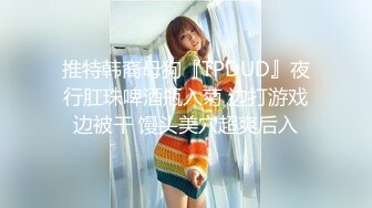 推特韩裔母狗『TPDUD』夜行肛珠啤酒瓶入菊 边打游戏边被干 馒头美穴超爽后入