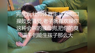 完整版,壮帅体育生,过瘾粗口操妓女骚受,老子就喜欢操你这种会叫的骚母狗,把你的臭逼干到能生孩子那么大