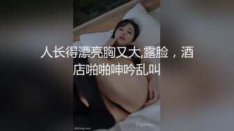 人长得漂亮胸又大,露脸，酒店啪啪呻吟乱叫