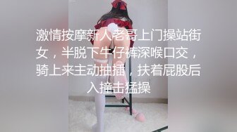 激情按摩新人老哥上门操站街女，半脱下牛仔裤深喉口交，骑上来主动抽插，扶着屁股后入撞击猛操