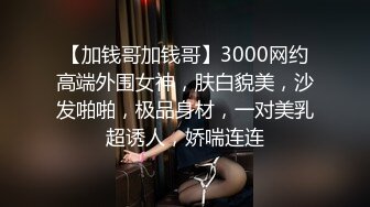 【加钱哥加钱哥】3000网约高端外围女神，肤白貌美，沙发啪啪，极品身材，一对美乳超诱人，娇喘连连