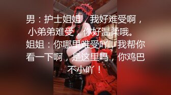 男：护士姐姐，我好难受啊，小弟弟难受，你好温柔哦。  姐姐：你哪里难受吖，我帮你看一下啊，是这里吗，你鸡巴不小吖！