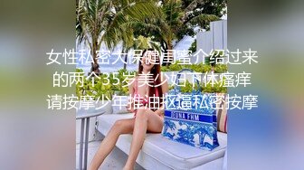 女性私密大保健闺蜜介绍过来的两个35岁美少妇下体瘙痒请按摩少年推油抠逼私密按摩