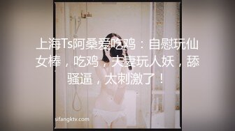 上海Ts阿桑爱吃鸡：自慰玩仙女棒，吃鸡，夫妻玩人妖，舔骚逼，太刺激了！