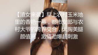 【渣女来袭】早上农村玉米地里的香艳一幕，都市女郎与农村大爷的跨界交合，大胸美腿颜值高，激情劲爆超刺激