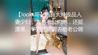 【looks哥】泡良大神极品人妻少妇，背着老公约炮，还挺漂亮，干完还要回去给老公做饭呢！