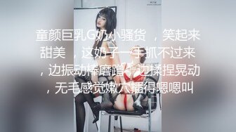 童颜巨乳G奶小骚货 ，笑起来甜美 ，这奶子一手抓不过来，边振动棒磨蹭，边揉捏晃动，无毛感觉嫩穴插得嗯嗯叫