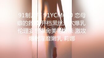 91制片厂 91YCM050 恋母癖的救赎 开档黑丝淫穴爆乳 伦理妄想爆肏美艳娇亲 激攻爆射淫靡嫩乳 莉娜