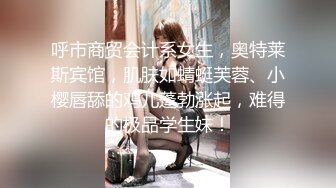 呼市商贸会计系女生，奥特莱斯宾馆，肌肤如蜻蜓芙蓉、小樱唇舔的鸡儿蓬勃涨起，难得的极品学生妹！