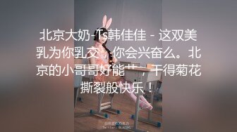 北京大奶-Ts韩佳佳 - 这双美乳为你乳交，你会兴奋么。北京的小哥哥好能艹，干得菊花撕裂般快乐！