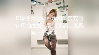 D罩杯美女sherry和闺蜜双飞多场啪啪秀，乳浪翻涌，双凤凰一骚到底！！