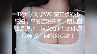 TP大学同学WC 蛮正点的小肥妞，平时活泼开朗，朋友圈也是逗比，这次拍下她的小尿视频 晚上回宿舍观赏！