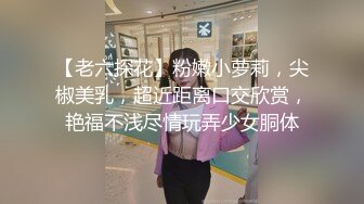 【老六探花】粉嫩小萝莉，尖椒美乳，超近距离口交欣赏，艳福不浅尽情玩弄少女胴体