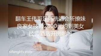 翻车王伟哥足浴洗浴会所撩妹良家女技师2000元约到美女技师酒店开房啪啪