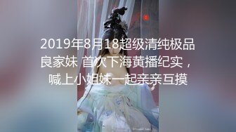 2019年8月18超级清纯极品良家妹 首次下海黄播纪实，喊上小姐妹一起亲亲互摸