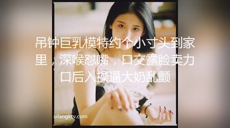 吊钟巨乳模特约个小寸头到家里，深喉怼嘴，口交露脸卖力口后入操逼大奶乱颤