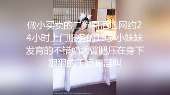 做小买卖的二狗哥酒店网约24小时上门服务的19岁小妹妹发育的不错奶大臀肥压在身下狠狠的干娇喘淫叫