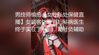 男技师偷拍【女性私处保健直播】女顾客估计有妇科病医生终于实在了一回，用针灸辅助治疗