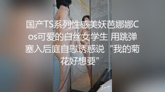 国产TS系列性感美妖芭娜娜Cos可爱的白丝女学生 用跳弹塞入后庭自慰诱惑说“我的菊花好想要”