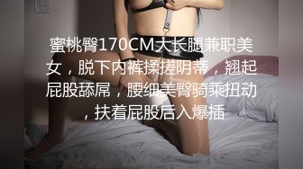 蜜桃臀170CM大长腿兼职美女，脱下内裤揉搓阴蒂，翘起屁股舔屌，腰细美臀骑乘扭动，扶着屁股后入爆插