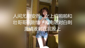 人间尤物安然，女上位啪啪和壮哥哥玩剧情，打电话对白刺激精液射在屁股上