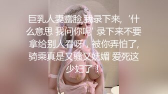 巨乳人妻露脸,我录下来,‘什么意思 我问你呢' 录下来不要拿给别人看呀，被你弄怕了,骑乘真是又骚又妩媚 爱死这少妇了！