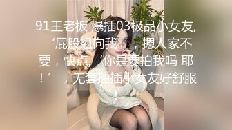 91王老板 爆插03极品小女友, ‘屁股翘向我’，摁人家不要，快点,‘你是要拍我吗 耶！’，无套抽插小女友好舒服！