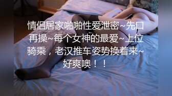 情侣居家啪啪性爱泄密~先口再操~每个女神的最爱~上位骑乘，老汉推车姿势换着来~好爽噢！！