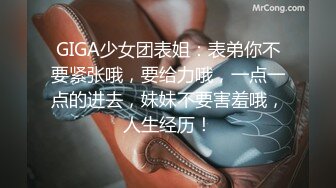 GIGA少女团表姐：表弟你不要紧张哦，要给力哦，一点一点的进去，妹妹不要害羞哦，人生经历！