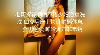 老哥探花颜值不错少妇浴室洗澡 口交后床上快速抽插休息一会再继续 呻吟大声非常诱人