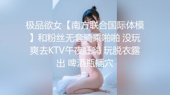 极品欲女【南方联合国际体模】和粉丝无套骑乘啪啪 没玩爽去KTV午夜狂嗨 玩脱衣露出 啤酒瓶插穴