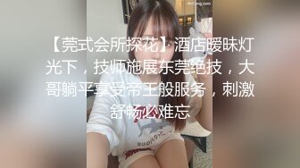 【莞式会所探花】酒店暧昧灯光下，技师施展东莞绝技，大哥躺平享受帝王般服务，刺激舒畅必难忘