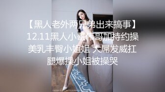 【黑人老外两兄弟出来搞事】12.11黑人小哥伟哥加持约操美乳丰臀小姐姐 大屌发威扛腿爆操小姐被操哭