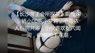 【长沙帝王会所探花】眼镜妹，娇小00后小萝莉，小鸟依人相拥共浴，小伙喜欢抠穴闻一闻，69啪啪干高潮，